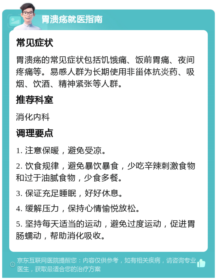 胃溃疡就医指南 常见症状 胃溃疡的常见症状包括饥饿痛、饭前胃痛、夜间疼痛等。易感人群为长期使用非甾体抗炎药、吸烟、饮酒、精神紧张等人群。 推荐科室 消化内科 调理要点 1. 注意保暖，避免受凉。 2. 饮食规律，避免暴饮暴食，少吃辛辣刺激食物和过于油腻食物，少食多餐。 3. 保证充足睡眠，好好休息。 4. 缓解压力，保持心情愉悦放松。 5. 坚持每天适当的运动，避免过度运动，促进胃肠蠕动，帮助消化吸收。