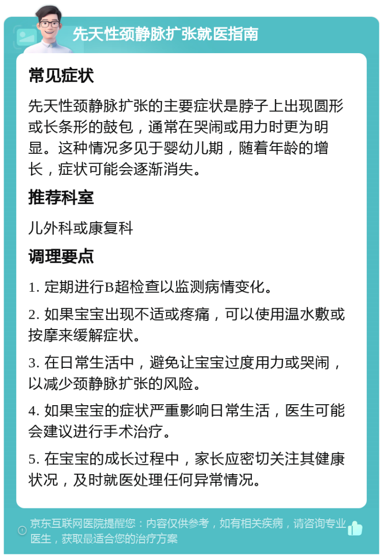 先天性颈静脉扩张就医指南 常见症状 先天性颈静脉扩张的主要症状是脖子上出现圆形或长条形的鼓包，通常在哭闹或用力时更为明显。这种情况多见于婴幼儿期，随着年龄的增长，症状可能会逐渐消失。 推荐科室 儿外科或康复科 调理要点 1. 定期进行B超检查以监测病情变化。 2. 如果宝宝出现不适或疼痛，可以使用温水敷或按摩来缓解症状。 3. 在日常生活中，避免让宝宝过度用力或哭闹，以减少颈静脉扩张的风险。 4. 如果宝宝的症状严重影响日常生活，医生可能会建议进行手术治疗。 5. 在宝宝的成长过程中，家长应密切关注其健康状况，及时就医处理任何异常情况。