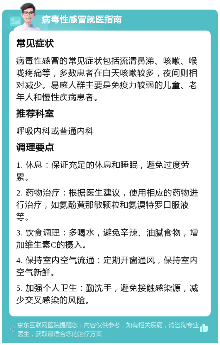 病毒性感冒就医指南 常见症状 病毒性感冒的常见症状包括流清鼻涕、咳嗽、喉咙疼痛等，多数患者在白天咳嗽较多，夜间则相对减少。易感人群主要是免疫力较弱的儿童、老年人和慢性疾病患者。 推荐科室 呼吸内科或普通内科 调理要点 1. 休息：保证充足的休息和睡眠，避免过度劳累。 2. 药物治疗：根据医生建议，使用相应的药物进行治疗，如氨酚黄那敏颗粒和氨溴特罗口服液等。 3. 饮食调理：多喝水，避免辛辣、油腻食物，增加维生素C的摄入。 4. 保持室内空气流通：定期开窗通风，保持室内空气新鲜。 5. 加强个人卫生：勤洗手，避免接触感染源，减少交叉感染的风险。