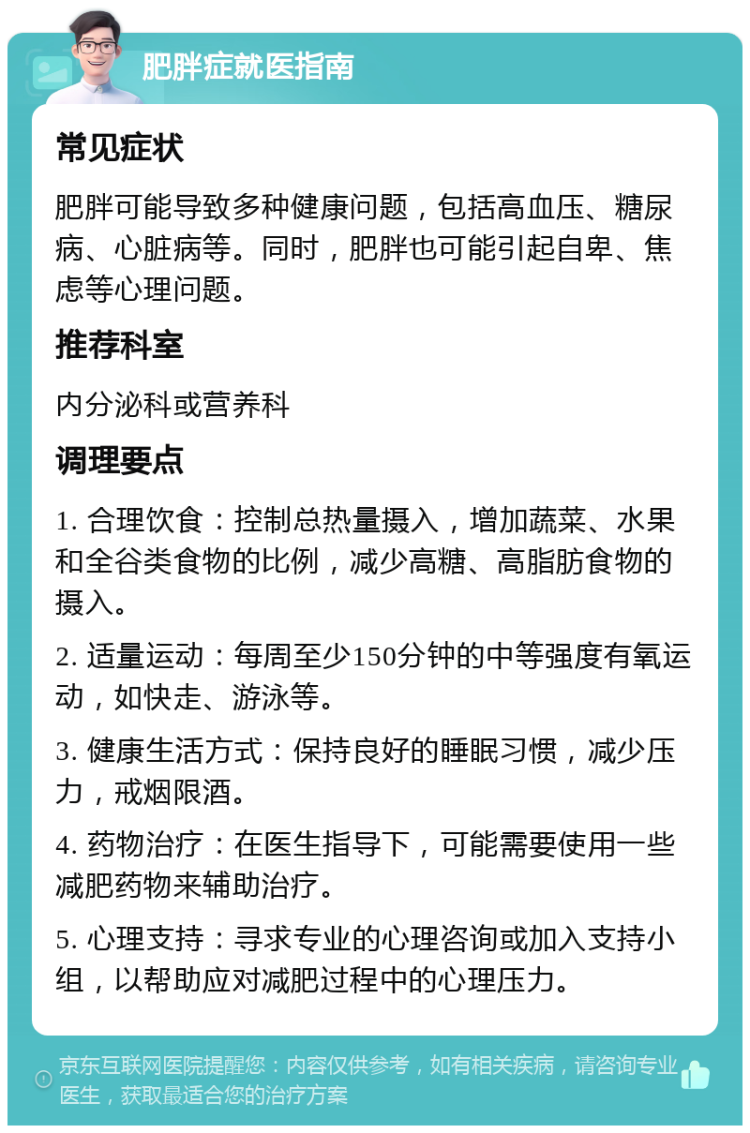 肥胖症就医指南 常见症状 肥胖可能导致多种健康问题，包括高血压、糖尿病、心脏病等。同时，肥胖也可能引起自卑、焦虑等心理问题。 推荐科室 内分泌科或营养科 调理要点 1. 合理饮食：控制总热量摄入，增加蔬菜、水果和全谷类食物的比例，减少高糖、高脂肪食物的摄入。 2. 适量运动：每周至少150分钟的中等强度有氧运动，如快走、游泳等。 3. 健康生活方式：保持良好的睡眠习惯，减少压力，戒烟限酒。 4. 药物治疗：在医生指导下，可能需要使用一些减肥药物来辅助治疗。 5. 心理支持：寻求专业的心理咨询或加入支持小组，以帮助应对减肥过程中的心理压力。