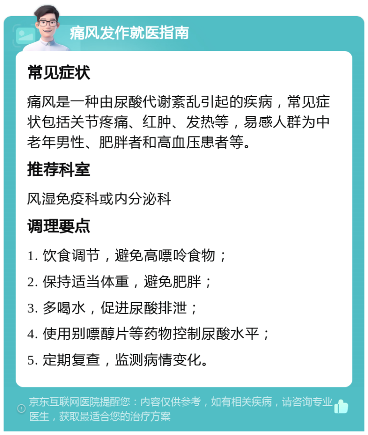 痛风发作就医指南 常见症状 痛风是一种由尿酸代谢紊乱引起的疾病，常见症状包括关节疼痛、红肿、发热等，易感人群为中老年男性、肥胖者和高血压患者等。 推荐科室 风湿免疫科或内分泌科 调理要点 1. 饮食调节，避免高嘌呤食物； 2. 保持适当体重，避免肥胖； 3. 多喝水，促进尿酸排泄； 4. 使用别嘌醇片等药物控制尿酸水平； 5. 定期复查，监测病情变化。