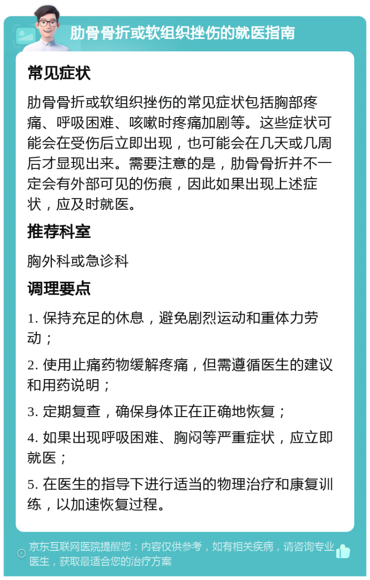 肋骨骨折或软组织挫伤的就医指南 常见症状 肋骨骨折或软组织挫伤的常见症状包括胸部疼痛、呼吸困难、咳嗽时疼痛加剧等。这些症状可能会在受伤后立即出现，也可能会在几天或几周后才显现出来。需要注意的是，肋骨骨折并不一定会有外部可见的伤痕，因此如果出现上述症状，应及时就医。 推荐科室 胸外科或急诊科 调理要点 1. 保持充足的休息，避免剧烈运动和重体力劳动； 2. 使用止痛药物缓解疼痛，但需遵循医生的建议和用药说明； 3. 定期复查，确保身体正在正确地恢复； 4. 如果出现呼吸困难、胸闷等严重症状，应立即就医； 5. 在医生的指导下进行适当的物理治疗和康复训练，以加速恢复过程。