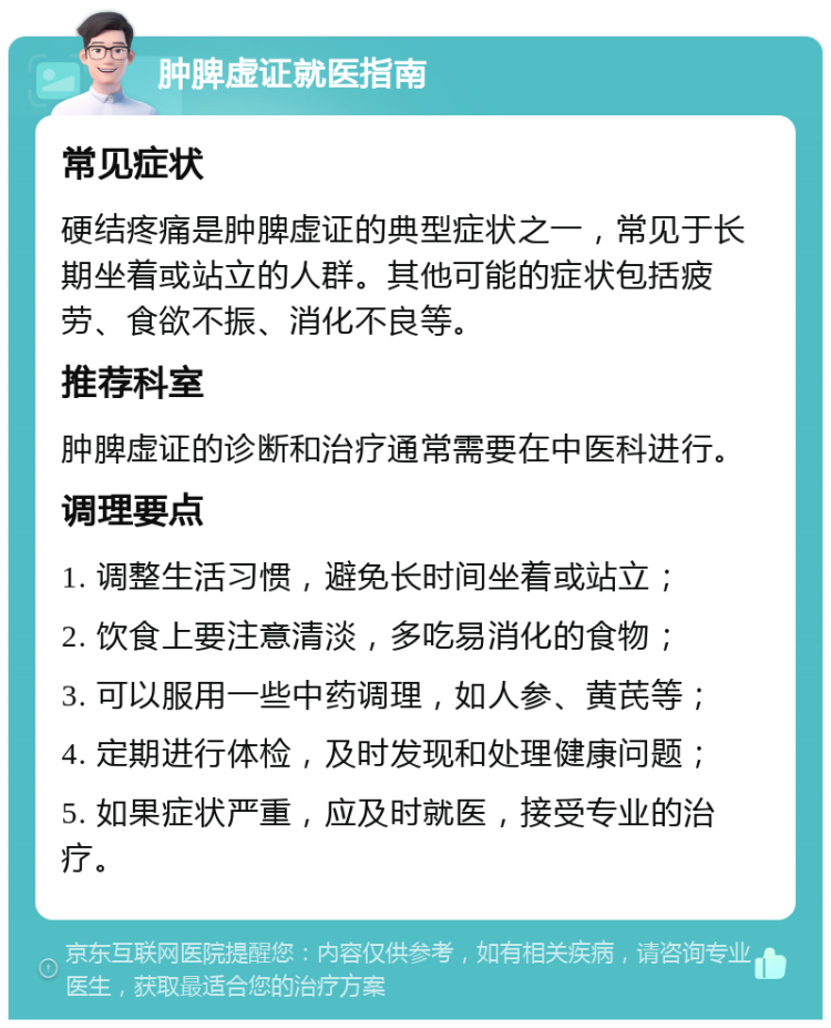 肿脾虚证就医指南 常见症状 硬结疼痛是肿脾虚证的典型症状之一，常见于长期坐着或站立的人群。其他可能的症状包括疲劳、食欲不振、消化不良等。 推荐科室 肿脾虚证的诊断和治疗通常需要在中医科进行。 调理要点 1. 调整生活习惯，避免长时间坐着或站立； 2. 饮食上要注意清淡，多吃易消化的食物； 3. 可以服用一些中药调理，如人参、黄芪等； 4. 定期进行体检，及时发现和处理健康问题； 5. 如果症状严重，应及时就医，接受专业的治疗。