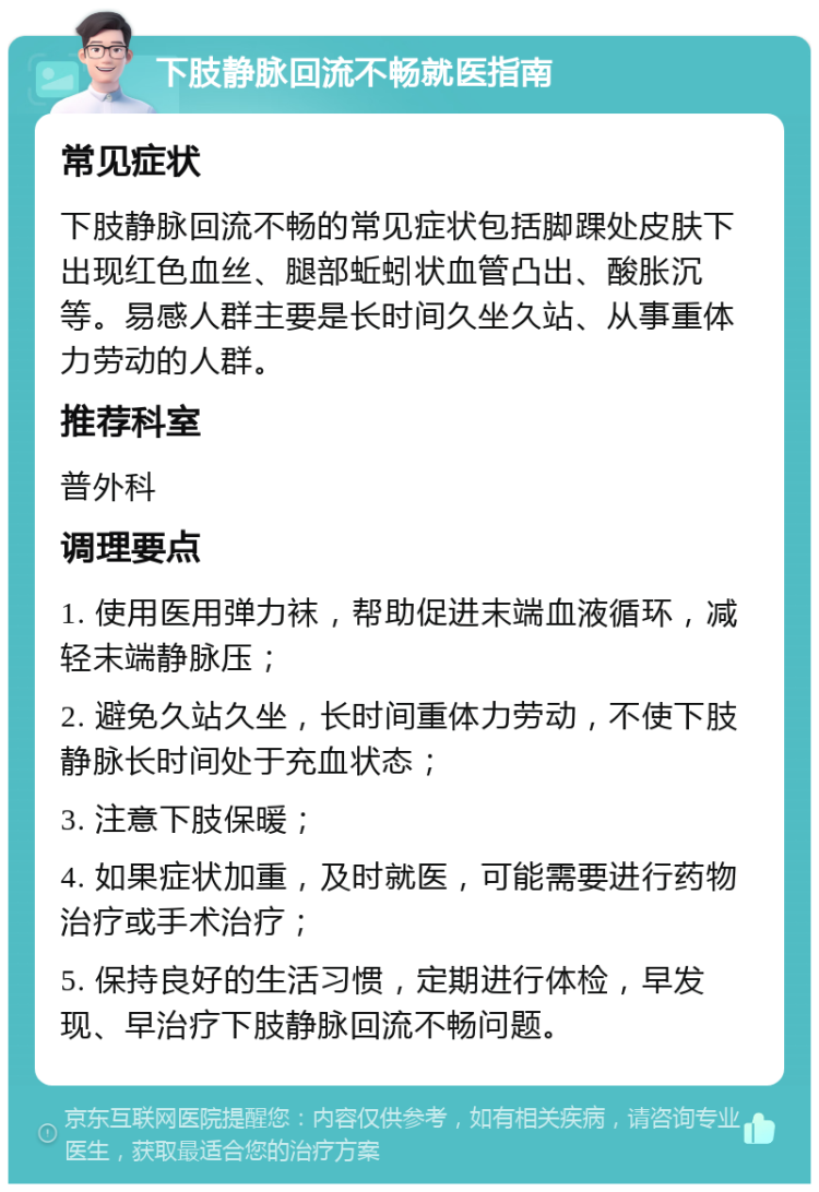 下肢静脉回流不畅就医指南 常见症状 下肢静脉回流不畅的常见症状包括脚踝处皮肤下出现红色血丝、腿部蚯蚓状血管凸出、酸胀沉等。易感人群主要是长时间久坐久站、从事重体力劳动的人群。 推荐科室 普外科 调理要点 1. 使用医用弹力袜，帮助促进末端血液循环，减轻末端静脉压； 2. 避免久站久坐，长时间重体力劳动，不使下肢静脉长时间处于充血状态； 3. 注意下肢保暖； 4. 如果症状加重，及时就医，可能需要进行药物治疗或手术治疗； 5. 保持良好的生活习惯，定期进行体检，早发现、早治疗下肢静脉回流不畅问题。