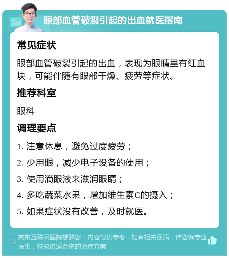 眼部血管破裂引起的出血就医指南 常见症状 眼部血管破裂引起的出血，表现为眼睛里有红血块，可能伴随有眼部干燥、疲劳等症状。 推荐科室 眼科 调理要点 1. 注意休息，避免过度疲劳； 2. 少用眼，减少电子设备的使用； 3. 使用滴眼液来滋润眼睛； 4. 多吃蔬菜水果，增加维生素C的摄入； 5. 如果症状没有改善，及时就医。