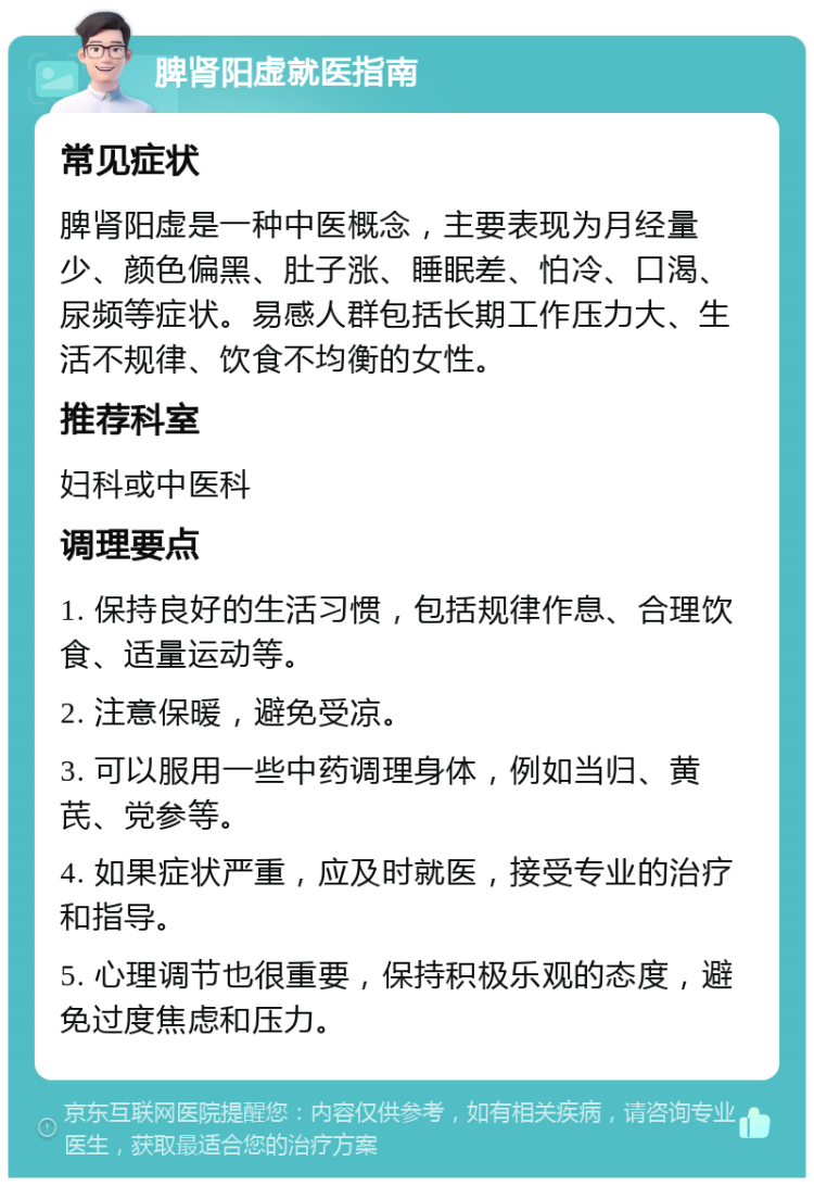 脾肾阳虚就医指南 常见症状 脾肾阳虚是一种中医概念，主要表现为月经量少、颜色偏黑、肚子涨、睡眠差、怕冷、口渴、尿频等症状。易感人群包括长期工作压力大、生活不规律、饮食不均衡的女性。 推荐科室 妇科或中医科 调理要点 1. 保持良好的生活习惯，包括规律作息、合理饮食、适量运动等。 2. 注意保暖，避免受凉。 3. 可以服用一些中药调理身体，例如当归、黄芪、党参等。 4. 如果症状严重，应及时就医，接受专业的治疗和指导。 5. 心理调节也很重要，保持积极乐观的态度，避免过度焦虑和压力。