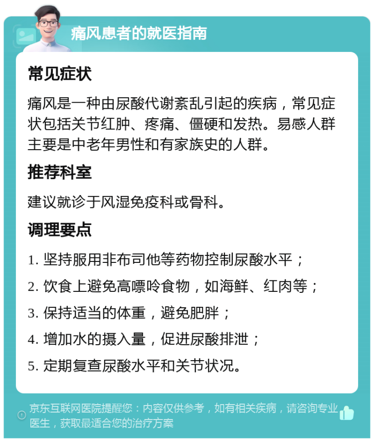 痛风患者的就医指南 常见症状 痛风是一种由尿酸代谢紊乱引起的疾病，常见症状包括关节红肿、疼痛、僵硬和发热。易感人群主要是中老年男性和有家族史的人群。 推荐科室 建议就诊于风湿免疫科或骨科。 调理要点 1. 坚持服用非布司他等药物控制尿酸水平； 2. 饮食上避免高嘌呤食物，如海鲜、红肉等； 3. 保持适当的体重，避免肥胖； 4. 增加水的摄入量，促进尿酸排泄； 5. 定期复查尿酸水平和关节状况。