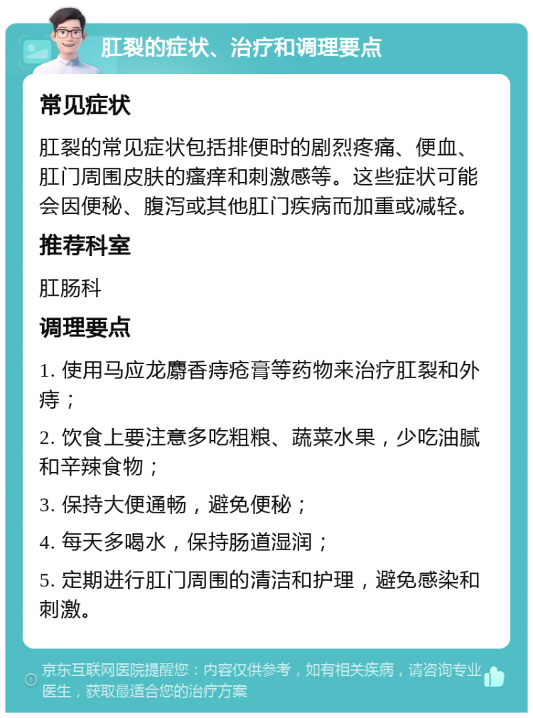 肛裂的症状、治疗和调理要点 常见症状 肛裂的常见症状包括排便时的剧烈疼痛、便血、肛门周围皮肤的瘙痒和刺激感等。这些症状可能会因便秘、腹泻或其他肛门疾病而加重或减轻。 推荐科室 肛肠科 调理要点 1. 使用马应龙麝香痔疮膏等药物来治疗肛裂和外痔； 2. 饮食上要注意多吃粗粮、蔬菜水果，少吃油腻和辛辣食物； 3. 保持大便通畅，避免便秘； 4. 每天多喝水，保持肠道湿润； 5. 定期进行肛门周围的清洁和护理，避免感染和刺激。