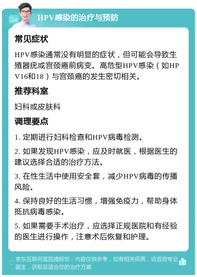 HPV感染的治疗与预防 常见症状 HPV感染通常没有明显的症状，但可能会导致生殖器疣或宫颈癌前病变。高危型HPV感染（如HPV16和18）与宫颈癌的发生密切相关。 推荐科室 妇科或皮肤科 调理要点 1. 定期进行妇科检查和HPV病毒检测。 2. 如果发现HPV感染，应及时就医，根据医生的建议选择合适的治疗方法。 3. 在性生活中使用安全套，减少HPV病毒的传播风险。 4. 保持良好的生活习惯，增强免疫力，帮助身体抵抗病毒感染。 5. 如果需要手术治疗，应选择正规医院和有经验的医生进行操作，注意术后恢复和护理。