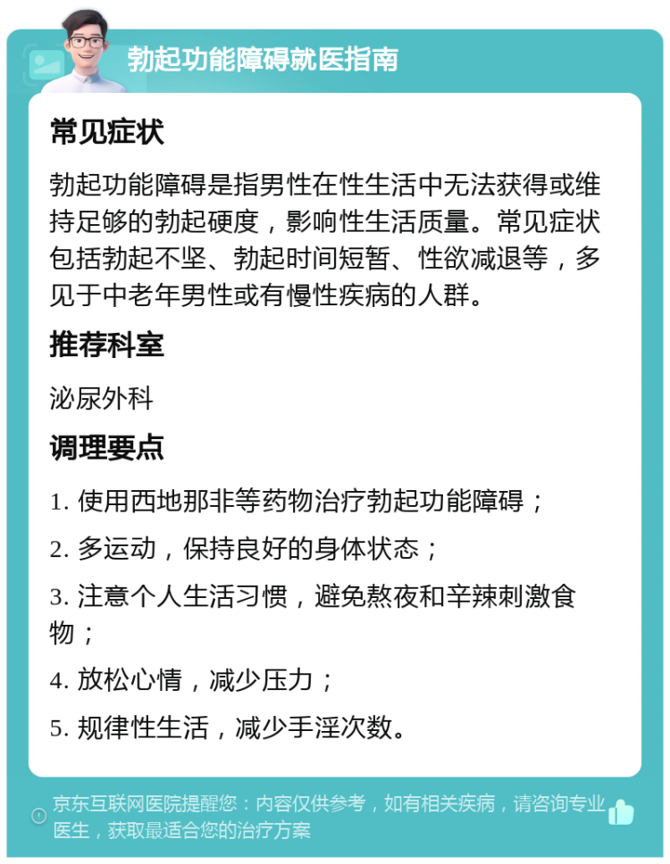 勃起功能障碍就医指南 常见症状 勃起功能障碍是指男性在性生活中无法获得或维持足够的勃起硬度，影响性生活质量。常见症状包括勃起不坚、勃起时间短暂、性欲减退等，多见于中老年男性或有慢性疾病的人群。 推荐科室 泌尿外科 调理要点 1. 使用西地那非等药物治疗勃起功能障碍； 2. 多运动，保持良好的身体状态； 3. 注意个人生活习惯，避免熬夜和辛辣刺激食物； 4. 放松心情，减少压力； 5. 规律性生活，减少手淫次数。