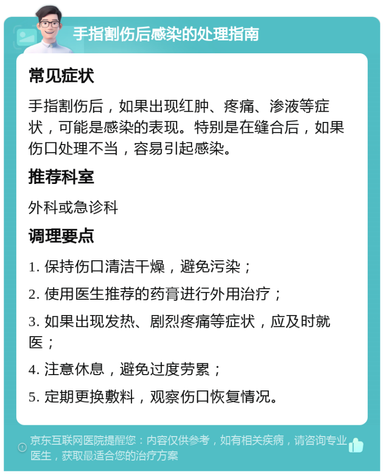 手指割伤后感染的处理指南 常见症状 手指割伤后，如果出现红肿、疼痛、渗液等症状，可能是感染的表现。特别是在缝合后，如果伤口处理不当，容易引起感染。 推荐科室 外科或急诊科 调理要点 1. 保持伤口清洁干燥，避免污染； 2. 使用医生推荐的药膏进行外用治疗； 3. 如果出现发热、剧烈疼痛等症状，应及时就医； 4. 注意休息，避免过度劳累； 5. 定期更换敷料，观察伤口恢复情况。