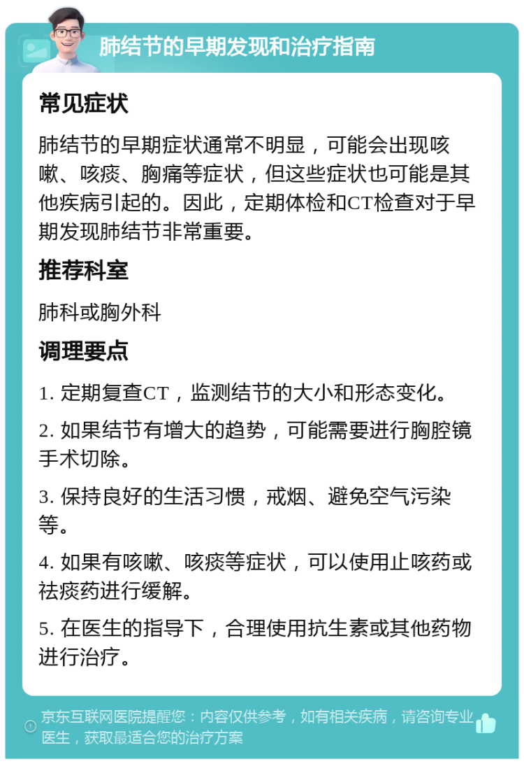 肺结节的早期发现和治疗指南 常见症状 肺结节的早期症状通常不明显，可能会出现咳嗽、咳痰、胸痛等症状，但这些症状也可能是其他疾病引起的。因此，定期体检和CT检查对于早期发现肺结节非常重要。 推荐科室 肺科或胸外科 调理要点 1. 定期复查CT，监测结节的大小和形态变化。 2. 如果结节有增大的趋势，可能需要进行胸腔镜手术切除。 3. 保持良好的生活习惯，戒烟、避免空气污染等。 4. 如果有咳嗽、咳痰等症状，可以使用止咳药或祛痰药进行缓解。 5. 在医生的指导下，合理使用抗生素或其他药物进行治疗。