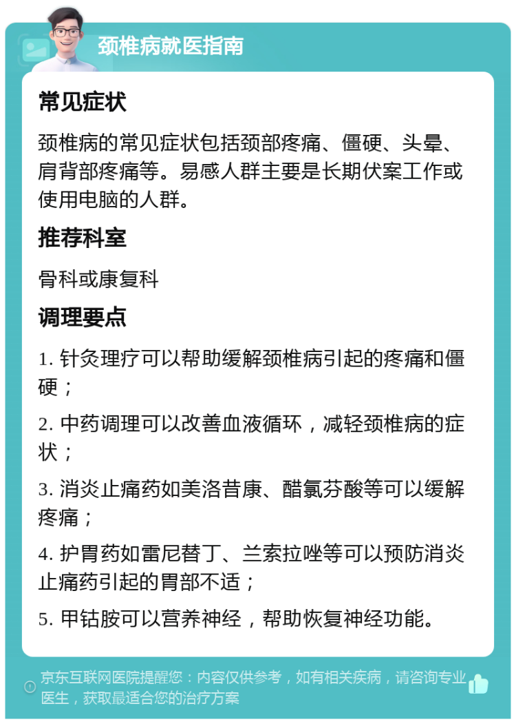 颈椎病就医指南 常见症状 颈椎病的常见症状包括颈部疼痛、僵硬、头晕、肩背部疼痛等。易感人群主要是长期伏案工作或使用电脑的人群。 推荐科室 骨科或康复科 调理要点 1. 针灸理疗可以帮助缓解颈椎病引起的疼痛和僵硬； 2. 中药调理可以改善血液循环，减轻颈椎病的症状； 3. 消炎止痛药如美洛昔康、醋氯芬酸等可以缓解疼痛； 4. 护胃药如雷尼替丁、兰索拉唑等可以预防消炎止痛药引起的胃部不适； 5. 甲钴胺可以营养神经，帮助恢复神经功能。