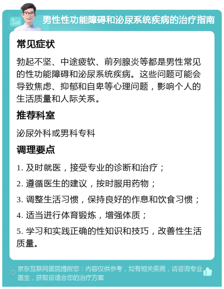 男性性功能障碍和泌尿系统疾病的治疗指南 常见症状 勃起不坚、中途疲软、前列腺炎等都是男性常见的性功能障碍和泌尿系统疾病。这些问题可能会导致焦虑、抑郁和自卑等心理问题，影响个人的生活质量和人际关系。 推荐科室 泌尿外科或男科专科 调理要点 1. 及时就医，接受专业的诊断和治疗； 2. 遵循医生的建议，按时服用药物； 3. 调整生活习惯，保持良好的作息和饮食习惯； 4. 适当进行体育锻炼，增强体质； 5. 学习和实践正确的性知识和技巧，改善性生活质量。