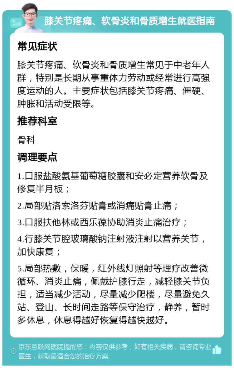 膝关节疼痛、软骨炎和骨质增生就医指南 常见症状 膝关节疼痛、软骨炎和骨质增生常见于中老年人群，特别是长期从事重体力劳动或经常进行高强度运动的人。主要症状包括膝关节疼痛、僵硬、肿胀和活动受限等。 推荐科室 骨科 调理要点 1.口服盐酸氨基葡萄糖胶囊和安必定营养软骨及修复半月板； 2.局部贴洛索洛芬贴膏或消痛贴膏止痛； 3.口服扶他林或西乐葆协助消炎止痛治疗； 4.行膝关节腔玻璃酸钠注射液注射以营养关节，加快康复； 5.局部热敷，保暖，红外线灯照射等理疗改善微循环、消炎止痛，佩戴护膝行走，减轻膝关节负担，适当减少活动，尽量减少爬楼，尽量避免久站、登山、长时间走路等保守治疗，静养，暂时多休息，休息得越好恢复得越快越好。