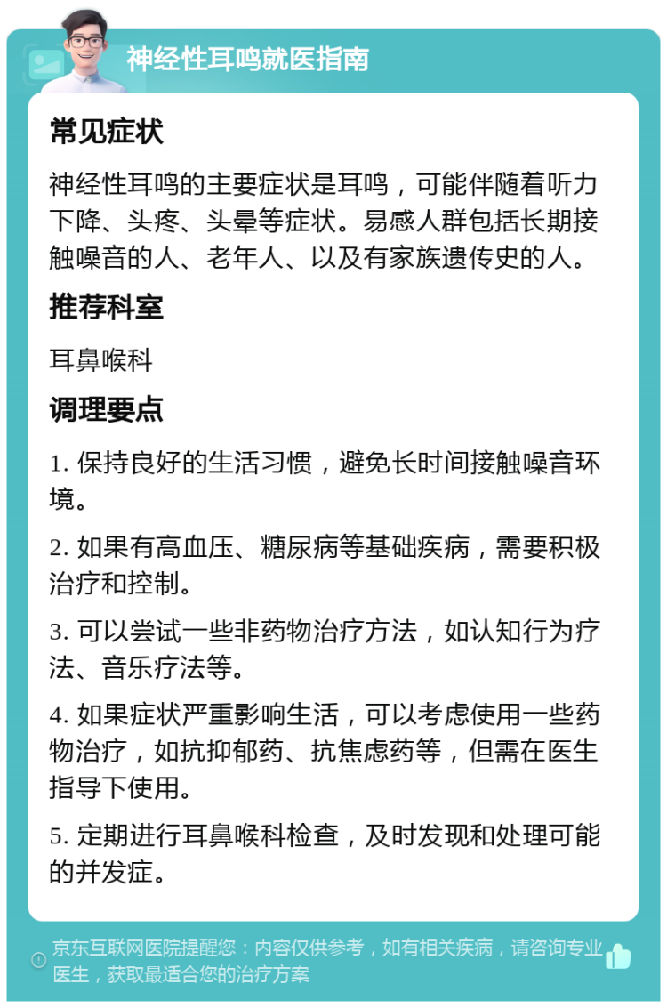 神经性耳鸣就医指南 常见症状 神经性耳鸣的主要症状是耳鸣，可能伴随着听力下降、头疼、头晕等症状。易感人群包括长期接触噪音的人、老年人、以及有家族遗传史的人。 推荐科室 耳鼻喉科 调理要点 1. 保持良好的生活习惯，避免长时间接触噪音环境。 2. 如果有高血压、糖尿病等基础疾病，需要积极治疗和控制。 3. 可以尝试一些非药物治疗方法，如认知行为疗法、音乐疗法等。 4. 如果症状严重影响生活，可以考虑使用一些药物治疗，如抗抑郁药、抗焦虑药等，但需在医生指导下使用。 5. 定期进行耳鼻喉科检查，及时发现和处理可能的并发症。