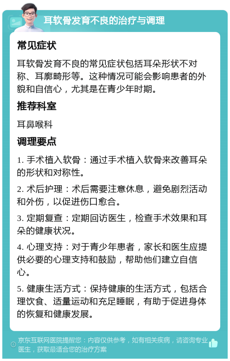 耳软骨发育不良的治疗与调理 常见症状 耳软骨发育不良的常见症状包括耳朵形状不对称、耳廓畸形等。这种情况可能会影响患者的外貌和自信心，尤其是在青少年时期。 推荐科室 耳鼻喉科 调理要点 1. 手术植入软骨：通过手术植入软骨来改善耳朵的形状和对称性。 2. 术后护理：术后需要注意休息，避免剧烈活动和外伤，以促进伤口愈合。 3. 定期复查：定期回访医生，检查手术效果和耳朵的健康状况。 4. 心理支持：对于青少年患者，家长和医生应提供必要的心理支持和鼓励，帮助他们建立自信心。 5. 健康生活方式：保持健康的生活方式，包括合理饮食、适量运动和充足睡眠，有助于促进身体的恢复和健康发展。