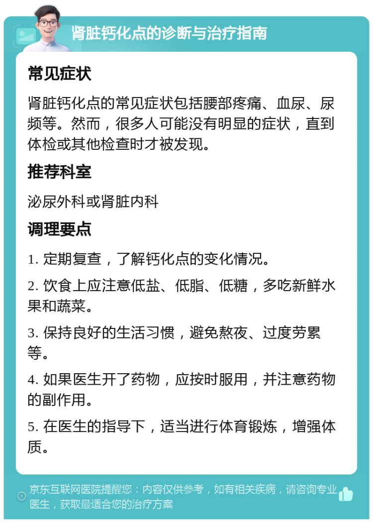 肾脏钙化点的诊断与治疗指南 常见症状 肾脏钙化点的常见症状包括腰部疼痛、血尿、尿频等。然而，很多人可能没有明显的症状，直到体检或其他检查时才被发现。 推荐科室 泌尿外科或肾脏内科 调理要点 1. 定期复查，了解钙化点的变化情况。 2. 饮食上应注意低盐、低脂、低糖，多吃新鲜水果和蔬菜。 3. 保持良好的生活习惯，避免熬夜、过度劳累等。 4. 如果医生开了药物，应按时服用，并注意药物的副作用。 5. 在医生的指导下，适当进行体育锻炼，增强体质。