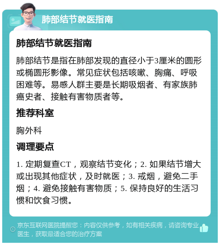 肺部结节就医指南 肺部结节就医指南 肺部结节是指在肺部发现的直径小于3厘米的圆形或椭圆形影像。常见症状包括咳嗽、胸痛、呼吸困难等。易感人群主要是长期吸烟者、有家族肺癌史者、接触有害物质者等。 推荐科室 胸外科 调理要点 1. 定期复查CT，观察结节变化；2. 如果结节增大或出现其他症状，及时就医；3. 戒烟，避免二手烟；4. 避免接触有害物质；5. 保持良好的生活习惯和饮食习惯。