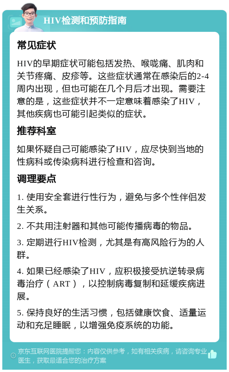 HIV检测和预防指南 常见症状 HIV的早期症状可能包括发热、喉咙痛、肌肉和关节疼痛、皮疹等。这些症状通常在感染后的2-4周内出现，但也可能在几个月后才出现。需要注意的是，这些症状并不一定意味着感染了HIV，其他疾病也可能引起类似的症状。 推荐科室 如果怀疑自己可能感染了HIV，应尽快到当地的性病科或传染病科进行检查和咨询。 调理要点 1. 使用安全套进行性行为，避免与多个性伴侣发生关系。 2. 不共用注射器和其他可能传播病毒的物品。 3. 定期进行HIV检测，尤其是有高风险行为的人群。 4. 如果已经感染了HIV，应积极接受抗逆转录病毒治疗（ART），以控制病毒复制和延缓疾病进展。 5. 保持良好的生活习惯，包括健康饮食、适量运动和充足睡眠，以增强免疫系统的功能。