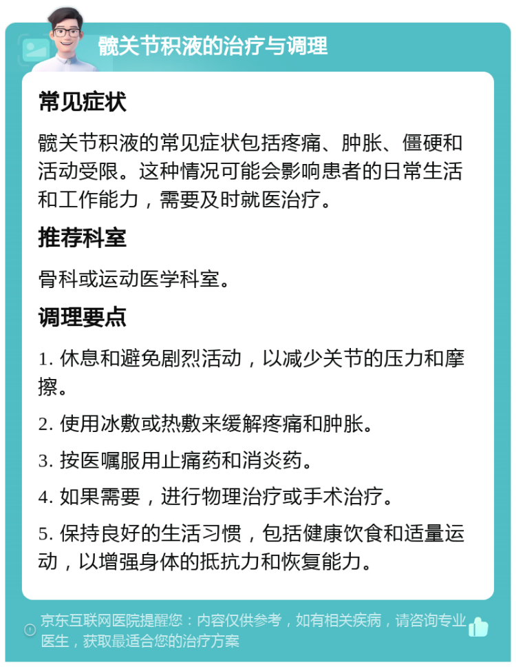 髋关节积液的治疗与调理 常见症状 髋关节积液的常见症状包括疼痛、肿胀、僵硬和活动受限。这种情况可能会影响患者的日常生活和工作能力，需要及时就医治疗。 推荐科室 骨科或运动医学科室。 调理要点 1. 休息和避免剧烈活动，以减少关节的压力和摩擦。 2. 使用冰敷或热敷来缓解疼痛和肿胀。 3. 按医嘱服用止痛药和消炎药。 4. 如果需要，进行物理治疗或手术治疗。 5. 保持良好的生活习惯，包括健康饮食和适量运动，以增强身体的抵抗力和恢复能力。