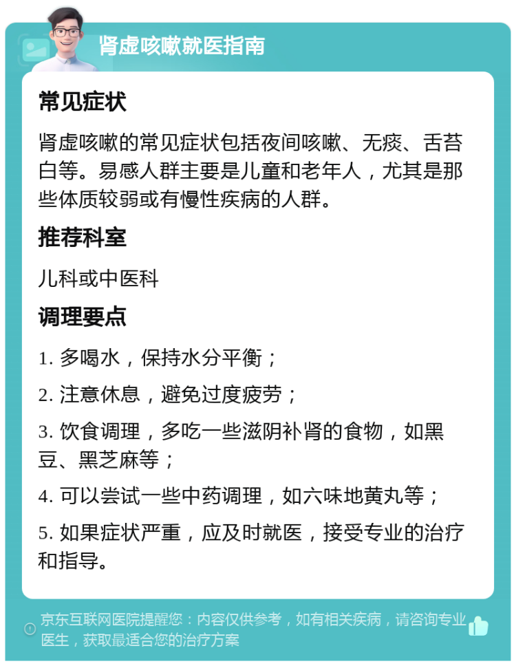 肾虚咳嗽就医指南 常见症状 肾虚咳嗽的常见症状包括夜间咳嗽、无痰、舌苔白等。易感人群主要是儿童和老年人，尤其是那些体质较弱或有慢性疾病的人群。 推荐科室 儿科或中医科 调理要点 1. 多喝水，保持水分平衡； 2. 注意休息，避免过度疲劳； 3. 饮食调理，多吃一些滋阴补肾的食物，如黑豆、黑芝麻等； 4. 可以尝试一些中药调理，如六味地黄丸等； 5. 如果症状严重，应及时就医，接受专业的治疗和指导。