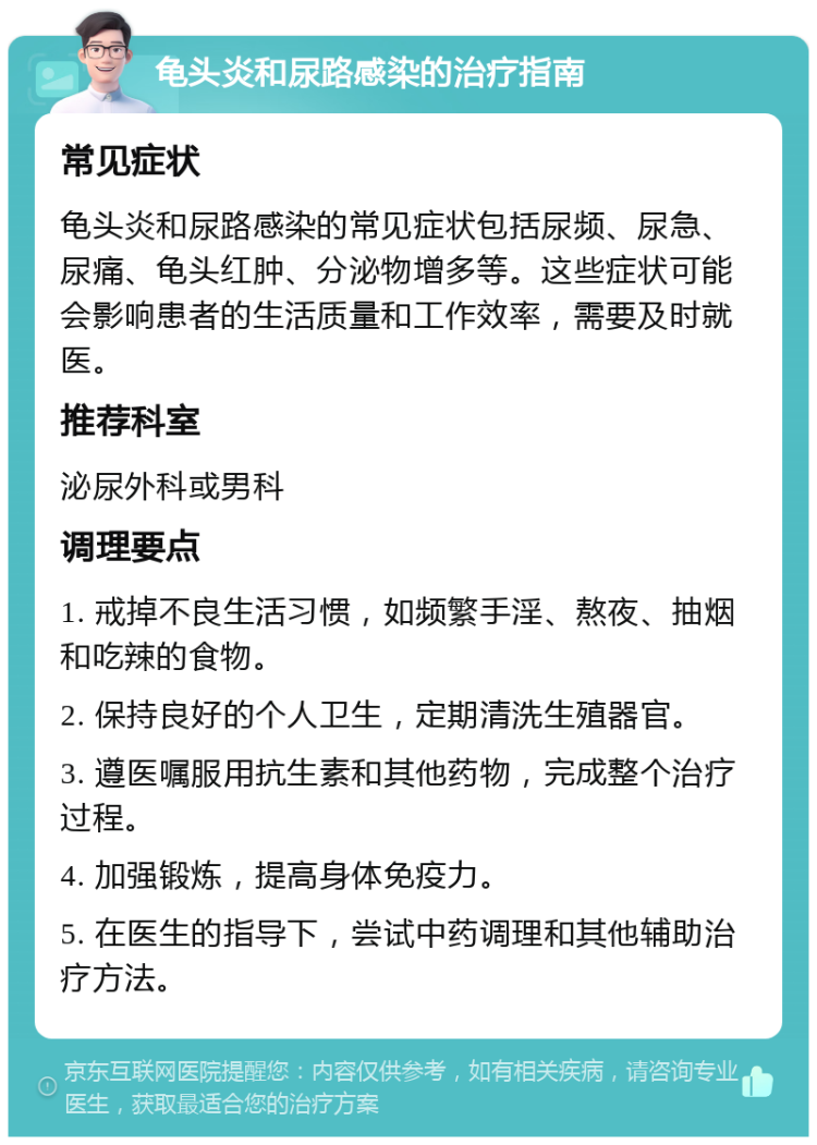 龟头炎和尿路感染的治疗指南 常见症状 龟头炎和尿路感染的常见症状包括尿频、尿急、尿痛、龟头红肿、分泌物增多等。这些症状可能会影响患者的生活质量和工作效率，需要及时就医。 推荐科室 泌尿外科或男科 调理要点 1. 戒掉不良生活习惯，如频繁手淫、熬夜、抽烟和吃辣的食物。 2. 保持良好的个人卫生，定期清洗生殖器官。 3. 遵医嘱服用抗生素和其他药物，完成整个治疗过程。 4. 加强锻炼，提高身体免疫力。 5. 在医生的指导下，尝试中药调理和其他辅助治疗方法。