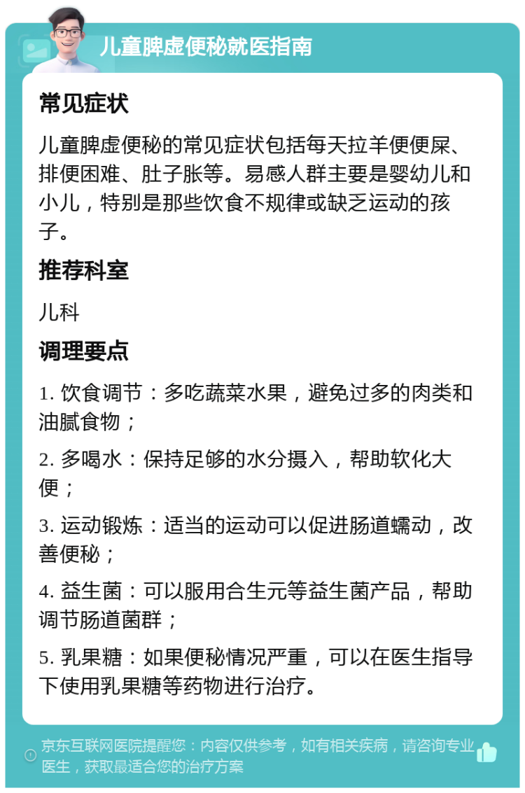 儿童脾虚便秘就医指南 常见症状 儿童脾虚便秘的常见症状包括每天拉羊便便屎、排便困难、肚子胀等。易感人群主要是婴幼儿和小儿，特别是那些饮食不规律或缺乏运动的孩子。 推荐科室 儿科 调理要点 1. 饮食调节：多吃蔬菜水果，避免过多的肉类和油腻食物； 2. 多喝水：保持足够的水分摄入，帮助软化大便； 3. 运动锻炼：适当的运动可以促进肠道蠕动，改善便秘； 4. 益生菌：可以服用合生元等益生菌产品，帮助调节肠道菌群； 5. 乳果糖：如果便秘情况严重，可以在医生指导下使用乳果糖等药物进行治疗。