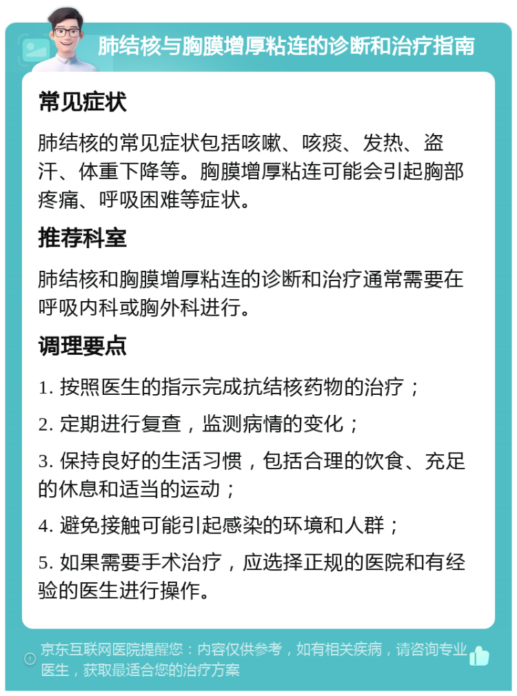 肺结核与胸膜增厚粘连的诊断和治疗指南 常见症状 肺结核的常见症状包括咳嗽、咳痰、发热、盗汗、体重下降等。胸膜增厚粘连可能会引起胸部疼痛、呼吸困难等症状。 推荐科室 肺结核和胸膜增厚粘连的诊断和治疗通常需要在呼吸内科或胸外科进行。 调理要点 1. 按照医生的指示完成抗结核药物的治疗； 2. 定期进行复查，监测病情的变化； 3. 保持良好的生活习惯，包括合理的饮食、充足的休息和适当的运动； 4. 避免接触可能引起感染的环境和人群； 5. 如果需要手术治疗，应选择正规的医院和有经验的医生进行操作。