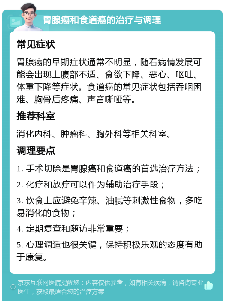 胃腺癌和食道癌的治疗与调理 常见症状 胃腺癌的早期症状通常不明显，随着病情发展可能会出现上腹部不适、食欲下降、恶心、呕吐、体重下降等症状。食道癌的常见症状包括吞咽困难、胸骨后疼痛、声音嘶哑等。 推荐科室 消化内科、肿瘤科、胸外科等相关科室。 调理要点 1. 手术切除是胃腺癌和食道癌的首选治疗方法； 2. 化疗和放疗可以作为辅助治疗手段； 3. 饮食上应避免辛辣、油腻等刺激性食物，多吃易消化的食物； 4. 定期复查和随访非常重要； 5. 心理调适也很关键，保持积极乐观的态度有助于康复。