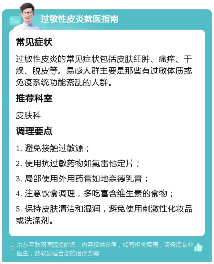 过敏性皮炎就医指南 常见症状 过敏性皮炎的常见症状包括皮肤红肿、瘙痒、干燥、脱皮等。易感人群主要是那些有过敏体质或免疫系统功能紊乱的人群。 推荐科室 皮肤科 调理要点 1. 避免接触过敏源； 2. 使用抗过敏药物如氯雷他定片； 3. 局部使用外用药膏如地奈德乳膏； 4. 注意饮食调理，多吃富含维生素的食物； 5. 保持皮肤清洁和湿润，避免使用刺激性化妆品或洗涤剂。