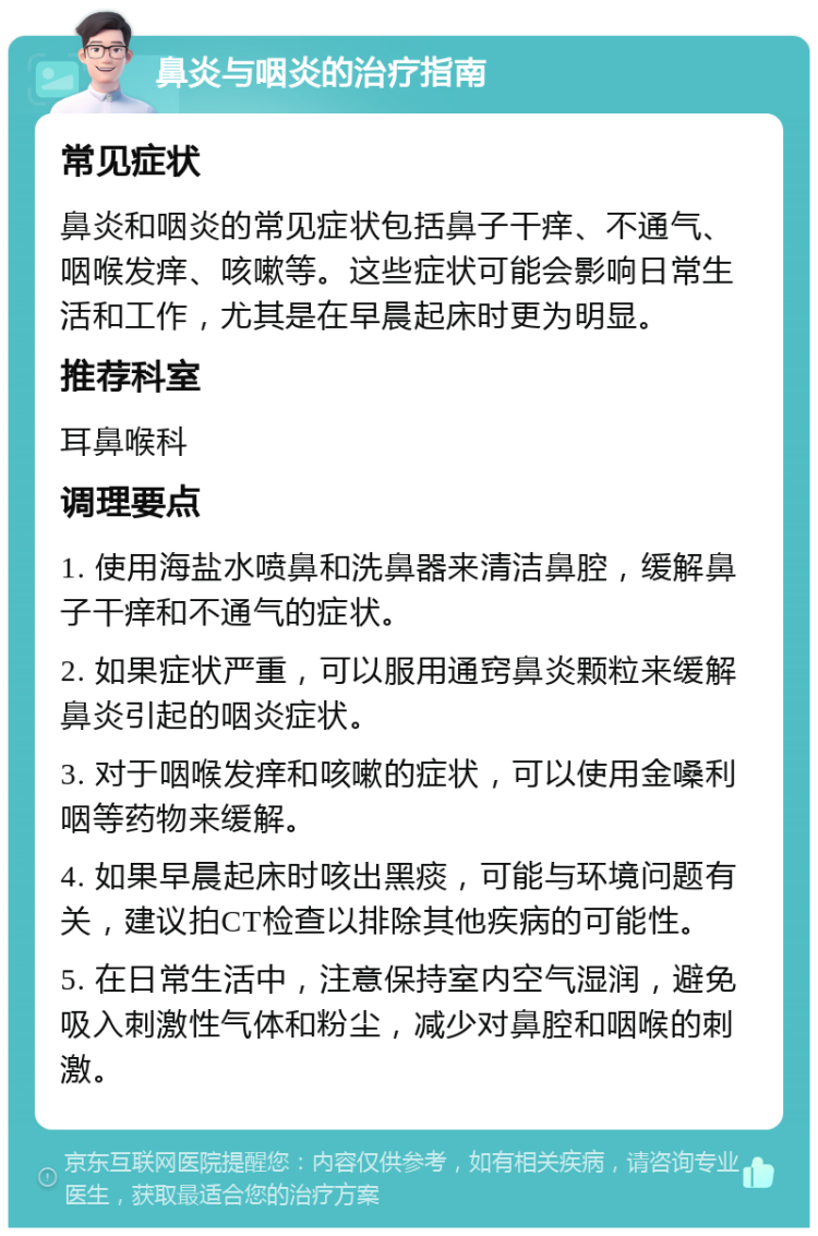 鼻炎与咽炎的治疗指南 常见症状 鼻炎和咽炎的常见症状包括鼻子干痒、不通气、咽喉发痒、咳嗽等。这些症状可能会影响日常生活和工作，尤其是在早晨起床时更为明显。 推荐科室 耳鼻喉科 调理要点 1. 使用海盐水喷鼻和洗鼻器来清洁鼻腔，缓解鼻子干痒和不通气的症状。 2. 如果症状严重，可以服用通窍鼻炎颗粒来缓解鼻炎引起的咽炎症状。 3. 对于咽喉发痒和咳嗽的症状，可以使用金嗓利咽等药物来缓解。 4. 如果早晨起床时咳出黑痰，可能与环境问题有关，建议拍CT检查以排除其他疾病的可能性。 5. 在日常生活中，注意保持室内空气湿润，避免吸入刺激性气体和粉尘，减少对鼻腔和咽喉的刺激。