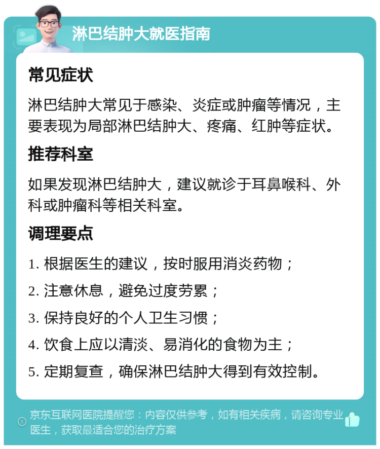 淋巴结肿大就医指南 常见症状 淋巴结肿大常见于感染、炎症或肿瘤等情况，主要表现为局部淋巴结肿大、疼痛、红肿等症状。 推荐科室 如果发现淋巴结肿大，建议就诊于耳鼻喉科、外科或肿瘤科等相关科室。 调理要点 1. 根据医生的建议，按时服用消炎药物； 2. 注意休息，避免过度劳累； 3. 保持良好的个人卫生习惯； 4. 饮食上应以清淡、易消化的食物为主； 5. 定期复查，确保淋巴结肿大得到有效控制。