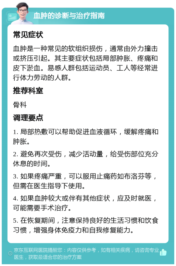 血肿的诊断与治疗指南 常见症状 血肿是一种常见的软组织损伤，通常由外力撞击或挤压引起。其主要症状包括局部肿胀、疼痛和皮下淤血。易感人群包括运动员、工人等经常进行体力劳动的人群。 推荐科室 骨科 调理要点 1. 局部热敷可以帮助促进血液循环，缓解疼痛和肿胀。 2. 避免再次受伤，减少活动量，给受伤部位充分休息的时间。 3. 如果疼痛严重，可以服用止痛药如布洛芬等，但需在医生指导下使用。 4. 如果血肿较大或伴有其他症状，应及时就医，可能需要手术治疗。 5. 在恢复期间，注意保持良好的生活习惯和饮食习惯，增强身体免疫力和自我修复能力。