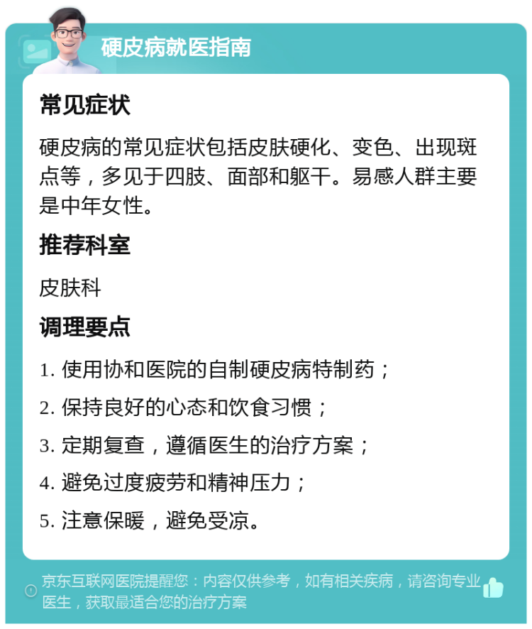 硬皮病就医指南 常见症状 硬皮病的常见症状包括皮肤硬化、变色、出现斑点等，多见于四肢、面部和躯干。易感人群主要是中年女性。 推荐科室 皮肤科 调理要点 1. 使用协和医院的自制硬皮病特制药； 2. 保持良好的心态和饮食习惯； 3. 定期复查，遵循医生的治疗方案； 4. 避免过度疲劳和精神压力； 5. 注意保暖，避免受凉。