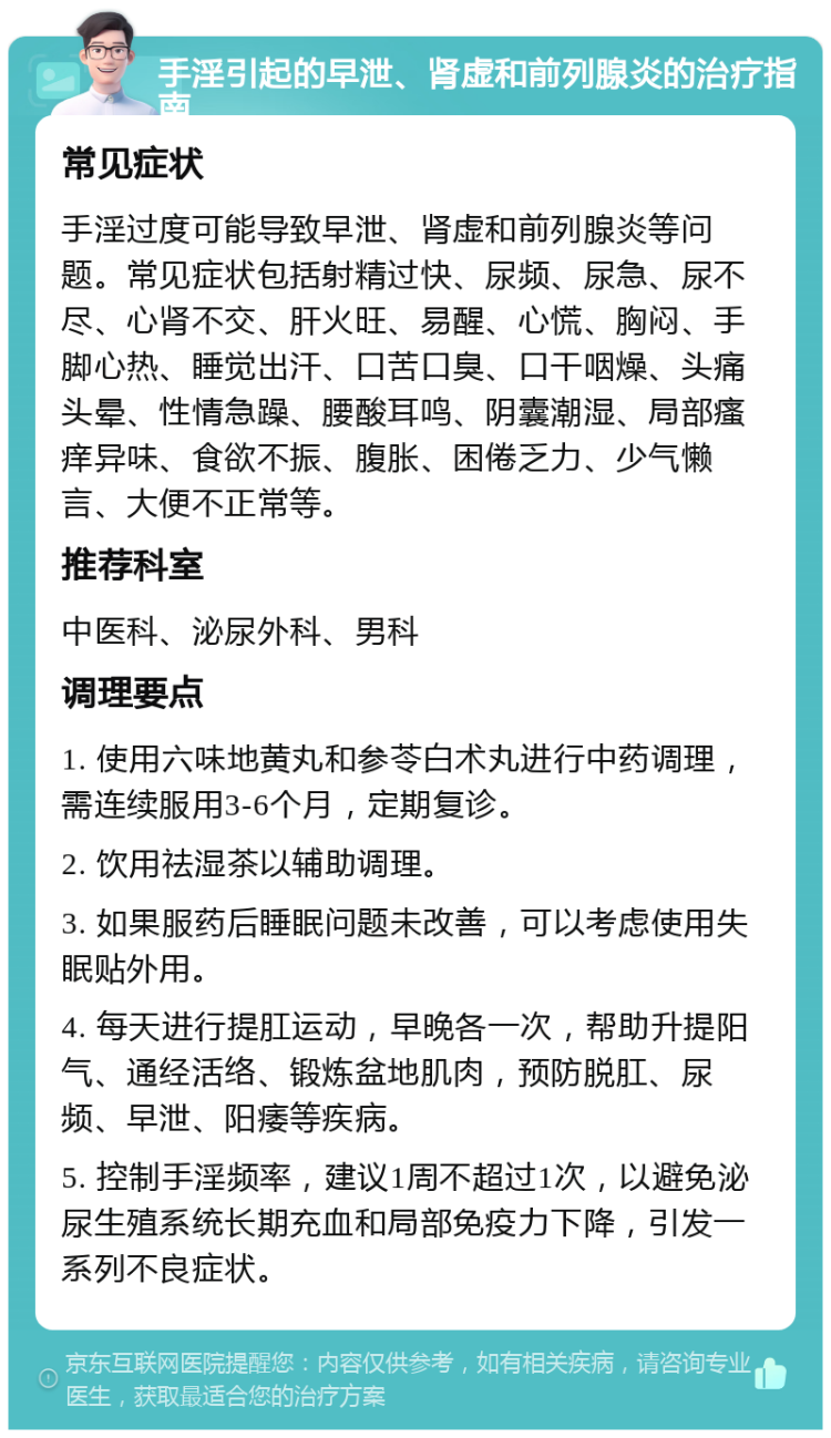 手淫引起的早泄、肾虚和前列腺炎的治疗指南 常见症状 手淫过度可能导致早泄、肾虚和前列腺炎等问题。常见症状包括射精过快、尿频、尿急、尿不尽、心肾不交、肝火旺、易醒、心慌、胸闷、手脚心热、睡觉出汗、口苦口臭、口干咽燥、头痛头晕、性情急躁、腰酸耳鸣、阴囊潮湿、局部瘙痒异味、食欲不振、腹胀、困倦乏力、少气懒言、大便不正常等。 推荐科室 中医科、泌尿外科、男科 调理要点 1. 使用六味地黄丸和参苓白术丸进行中药调理，需连续服用3-6个月，定期复诊。 2. 饮用祛湿茶以辅助调理。 3. 如果服药后睡眠问题未改善，可以考虑使用失眠贴外用。 4. 每天进行提肛运动，早晚各一次，帮助升提阳气、通经活络、锻炼盆地肌肉，预防脱肛、尿频、早泄、阳痿等疾病。 5. 控制手淫频率，建议1周不超过1次，以避免泌尿生殖系统长期充血和局部免疫力下降，引发一系列不良症状。