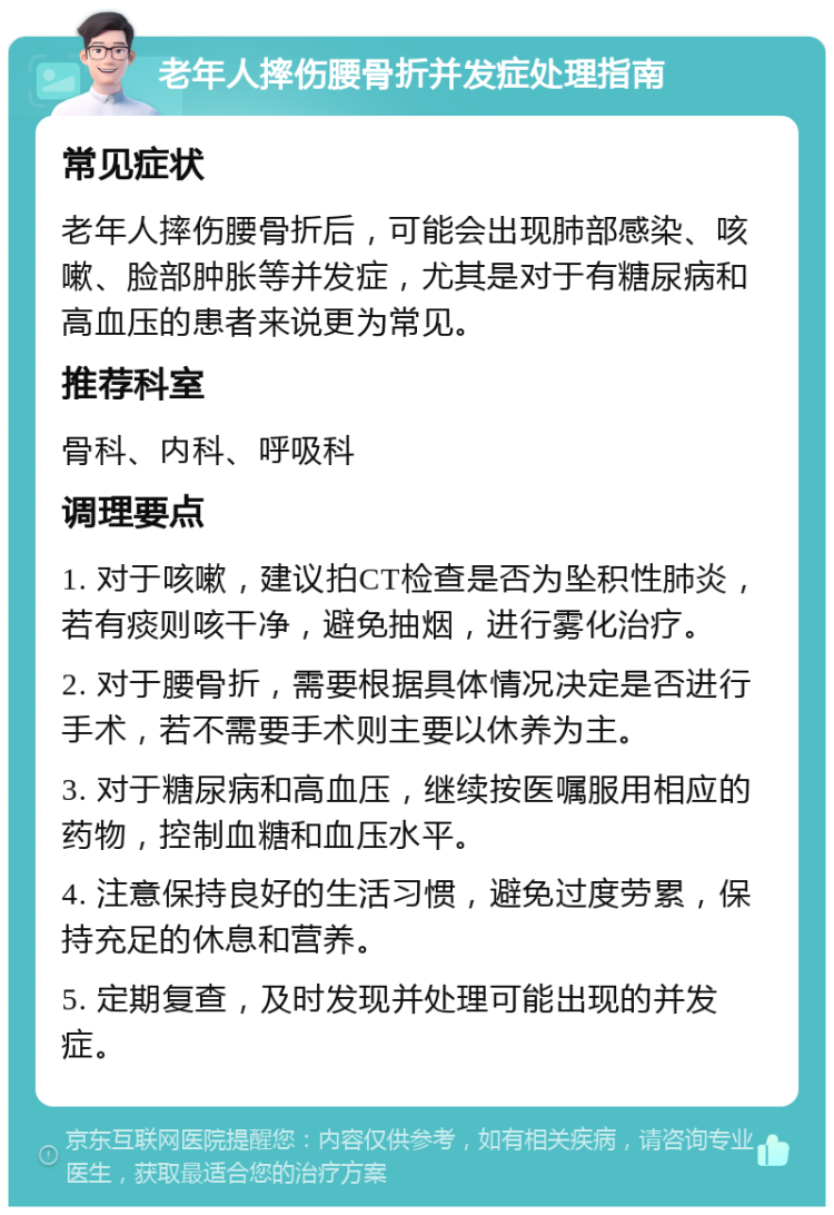 老年人摔伤腰骨折并发症处理指南 常见症状 老年人摔伤腰骨折后，可能会出现肺部感染、咳嗽、脸部肿胀等并发症，尤其是对于有糖尿病和高血压的患者来说更为常见。 推荐科室 骨科、内科、呼吸科 调理要点 1. 对于咳嗽，建议拍CT检查是否为坠积性肺炎，若有痰则咳干净，避免抽烟，进行雾化治疗。 2. 对于腰骨折，需要根据具体情况决定是否进行手术，若不需要手术则主要以休养为主。 3. 对于糖尿病和高血压，继续按医嘱服用相应的药物，控制血糖和血压水平。 4. 注意保持良好的生活习惯，避免过度劳累，保持充足的休息和营养。 5. 定期复查，及时发现并处理可能出现的并发症。