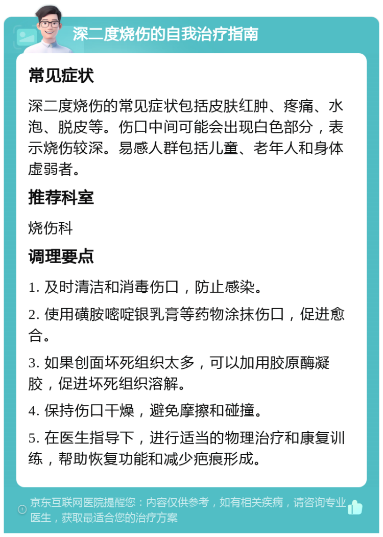 深二度烧伤的自我治疗指南 常见症状 深二度烧伤的常见症状包括皮肤红肿、疼痛、水泡、脱皮等。伤口中间可能会出现白色部分，表示烧伤较深。易感人群包括儿童、老年人和身体虚弱者。 推荐科室 烧伤科 调理要点 1. 及时清洁和消毒伤口，防止感染。 2. 使用磺胺嘧啶银乳膏等药物涂抹伤口，促进愈合。 3. 如果创面坏死组织太多，可以加用胶原酶凝胶，促进坏死组织溶解。 4. 保持伤口干燥，避免摩擦和碰撞。 5. 在医生指导下，进行适当的物理治疗和康复训练，帮助恢复功能和减少疤痕形成。