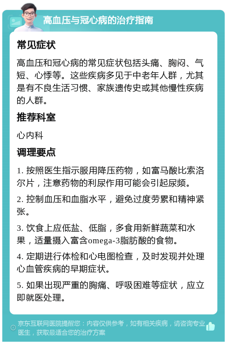 高血压与冠心病的治疗指南 常见症状 高血压和冠心病的常见症状包括头痛、胸闷、气短、心悸等。这些疾病多见于中老年人群，尤其是有不良生活习惯、家族遗传史或其他慢性疾病的人群。 推荐科室 心内科 调理要点 1. 按照医生指示服用降压药物，如富马酸比索洛尔片，注意药物的利尿作用可能会引起尿频。 2. 控制血压和血脂水平，避免过度劳累和精神紧张。 3. 饮食上应低盐、低脂，多食用新鲜蔬菜和水果，适量摄入富含omega-3脂肪酸的食物。 4. 定期进行体检和心电图检查，及时发现并处理心血管疾病的早期症状。 5. 如果出现严重的胸痛、呼吸困难等症状，应立即就医处理。