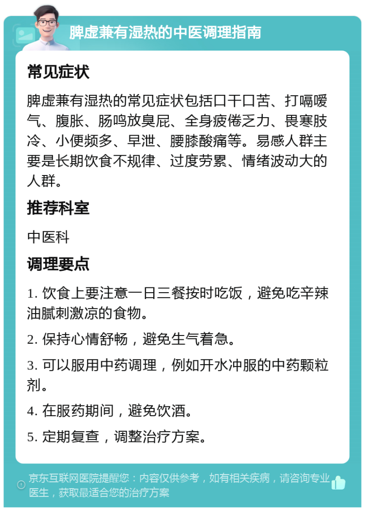 脾虚兼有湿热的中医调理指南 常见症状 脾虚兼有湿热的常见症状包括口干口苦、打嗝嗳气、腹胀、肠鸣放臭屁、全身疲倦乏力、畏寒肢冷、小便频多、早泄、腰膝酸痛等。易感人群主要是长期饮食不规律、过度劳累、情绪波动大的人群。 推荐科室 中医科 调理要点 1. 饮食上要注意一日三餐按时吃饭，避免吃辛辣油腻刺激凉的食物。 2. 保持心情舒畅，避免生气着急。 3. 可以服用中药调理，例如开水冲服的中药颗粒剂。 4. 在服药期间，避免饮酒。 5. 定期复查，调整治疗方案。