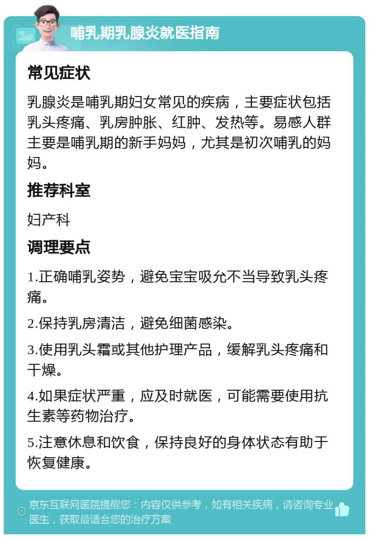 哺乳期乳腺炎就医指南 常见症状 乳腺炎是哺乳期妇女常见的疾病，主要症状包括乳头疼痛、乳房肿胀、红肿、发热等。易感人群主要是哺乳期的新手妈妈，尤其是初次哺乳的妈妈。 推荐科室 妇产科 调理要点 1.正确哺乳姿势，避免宝宝吸允不当导致乳头疼痛。 2.保持乳房清洁，避免细菌感染。 3.使用乳头霜或其他护理产品，缓解乳头疼痛和干燥。 4.如果症状严重，应及时就医，可能需要使用抗生素等药物治疗。 5.注意休息和饮食，保持良好的身体状态有助于恢复健康。