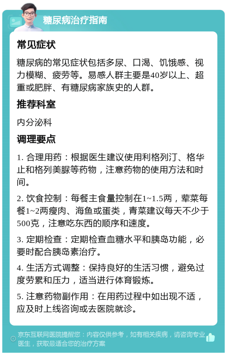 糖尿病治疗指南 常见症状 糖尿病的常见症状包括多尿、口渴、饥饿感、视力模糊、疲劳等。易感人群主要是40岁以上、超重或肥胖、有糖尿病家族史的人群。 推荐科室 内分泌科 调理要点 1. 合理用药：根据医生建议使用利格列汀、格华止和格列美脲等药物，注意药物的使用方法和时间。 2. 饮食控制：每餐主食量控制在1~1.5两，荤菜每餐1~2两瘦肉、海鱼或蛋类，青菜建议每天不少于500克，注意吃东西的顺序和速度。 3. 定期检查：定期检查血糖水平和胰岛功能，必要时配合胰岛素治疗。 4. 生活方式调整：保持良好的生活习惯，避免过度劳累和压力，适当进行体育锻炼。 5. 注意药物副作用：在用药过程中如出现不适，应及时上线咨询或去医院就诊。