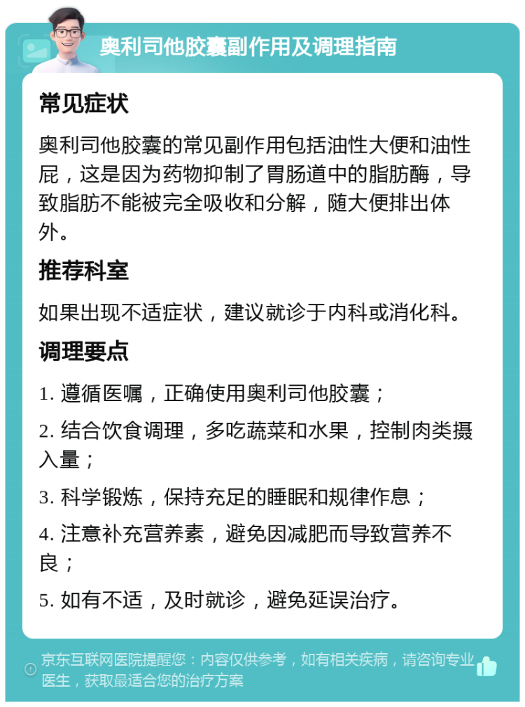 奥利司他胶囊副作用及调理指南 常见症状 奥利司他胶囊的常见副作用包括油性大便和油性屁，这是因为药物抑制了胃肠道中的脂肪酶，导致脂肪不能被完全吸收和分解，随大便排出体外。 推荐科室 如果出现不适症状，建议就诊于内科或消化科。 调理要点 1. 遵循医嘱，正确使用奥利司他胶囊； 2. 结合饮食调理，多吃蔬菜和水果，控制肉类摄入量； 3. 科学锻炼，保持充足的睡眠和规律作息； 4. 注意补充营养素，避免因减肥而导致营养不良； 5. 如有不适，及时就诊，避免延误治疗。