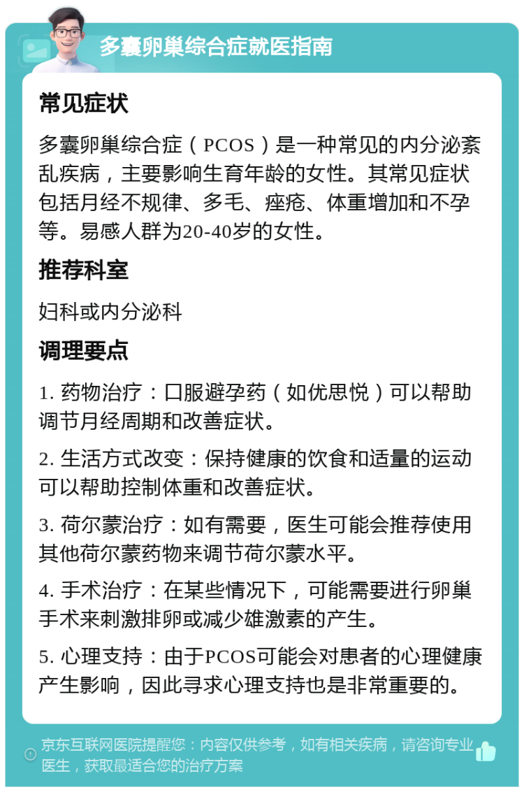 多囊卵巢综合症就医指南 常见症状 多囊卵巢综合症（PCOS）是一种常见的内分泌紊乱疾病，主要影响生育年龄的女性。其常见症状包括月经不规律、多毛、痤疮、体重增加和不孕等。易感人群为20-40岁的女性。 推荐科室 妇科或内分泌科 调理要点 1. 药物治疗：口服避孕药（如优思悦）可以帮助调节月经周期和改善症状。 2. 生活方式改变：保持健康的饮食和适量的运动可以帮助控制体重和改善症状。 3. 荷尔蒙治疗：如有需要，医生可能会推荐使用其他荷尔蒙药物来调节荷尔蒙水平。 4. 手术治疗：在某些情况下，可能需要进行卵巢手术来刺激排卵或减少雄激素的产生。 5. 心理支持：由于PCOS可能会对患者的心理健康产生影响，因此寻求心理支持也是非常重要的。