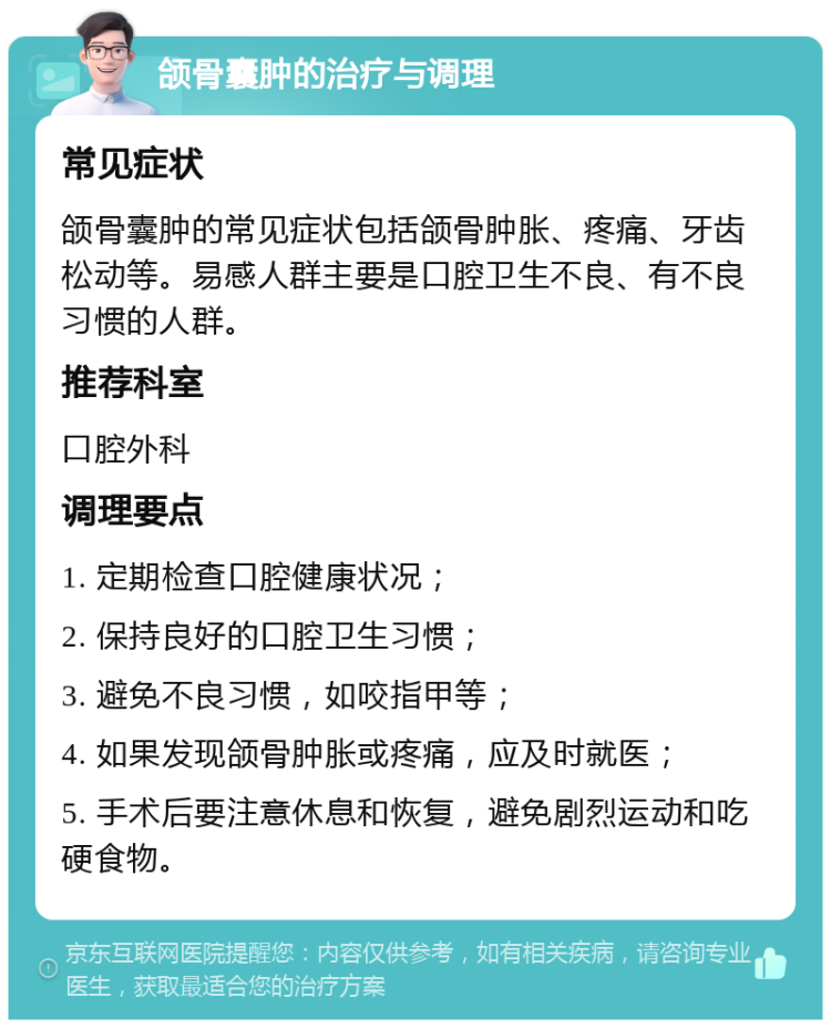 颌骨囊肿的治疗与调理 常见症状 颌骨囊肿的常见症状包括颌骨肿胀、疼痛、牙齿松动等。易感人群主要是口腔卫生不良、有不良习惯的人群。 推荐科室 口腔外科 调理要点 1. 定期检查口腔健康状况； 2. 保持良好的口腔卫生习惯； 3. 避免不良习惯，如咬指甲等； 4. 如果发现颌骨肿胀或疼痛，应及时就医； 5. 手术后要注意休息和恢复，避免剧烈运动和吃硬食物。