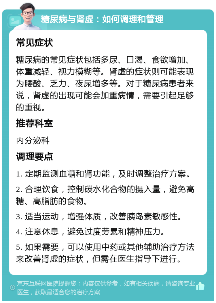 糖尿病与肾虚：如何调理和管理 常见症状 糖尿病的常见症状包括多尿、口渴、食欲增加、体重减轻、视力模糊等。肾虚的症状则可能表现为腰酸、乏力、夜尿增多等。对于糖尿病患者来说，肾虚的出现可能会加重病情，需要引起足够的重视。 推荐科室 内分泌科 调理要点 1. 定期监测血糖和肾功能，及时调整治疗方案。 2. 合理饮食，控制碳水化合物的摄入量，避免高糖、高脂肪的食物。 3. 适当运动，增强体质，改善胰岛素敏感性。 4. 注意休息，避免过度劳累和精神压力。 5. 如果需要，可以使用中药或其他辅助治疗方法来改善肾虚的症状，但需在医生指导下进行。