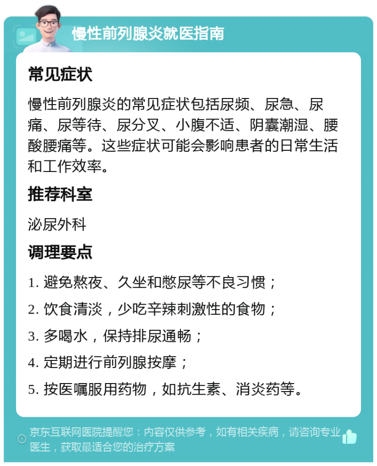 慢性前列腺炎就医指南 常见症状 慢性前列腺炎的常见症状包括尿频、尿急、尿痛、尿等待、尿分叉、小腹不适、阴囊潮湿、腰酸腰痛等。这些症状可能会影响患者的日常生活和工作效率。 推荐科室 泌尿外科 调理要点 1. 避免熬夜、久坐和憋尿等不良习惯； 2. 饮食清淡，少吃辛辣刺激性的食物； 3. 多喝水，保持排尿通畅； 4. 定期进行前列腺按摩； 5. 按医嘱服用药物，如抗生素、消炎药等。