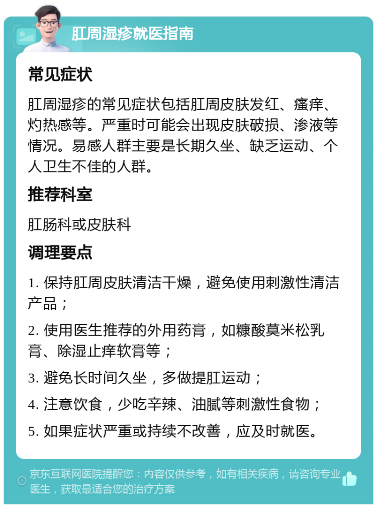 肛周湿疹就医指南 常见症状 肛周湿疹的常见症状包括肛周皮肤发红、瘙痒、灼热感等。严重时可能会出现皮肤破损、渗液等情况。易感人群主要是长期久坐、缺乏运动、个人卫生不佳的人群。 推荐科室 肛肠科或皮肤科 调理要点 1. 保持肛周皮肤清洁干燥，避免使用刺激性清洁产品； 2. 使用医生推荐的外用药膏，如糠酸莫米松乳膏、除湿止痒软膏等； 3. 避免长时间久坐，多做提肛运动； 4. 注意饮食，少吃辛辣、油腻等刺激性食物； 5. 如果症状严重或持续不改善，应及时就医。