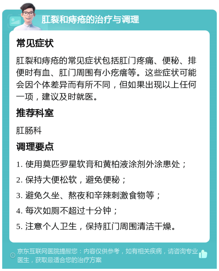 肛裂和痔疮的治疗与调理 常见症状 肛裂和痔疮的常见症状包括肛门疼痛、便秘、排便时有血、肛门周围有小疙瘩等。这些症状可能会因个体差异而有所不同，但如果出现以上任何一项，建议及时就医。 推荐科室 肛肠科 调理要点 1. 使用莫匹罗星软膏和黄柏液涂剂外涂患处； 2. 保持大便松软，避免便秘； 3. 避免久坐、熬夜和辛辣刺激食物等； 4. 每次如厕不超过十分钟； 5. 注意个人卫生，保持肛门周围清洁干燥。