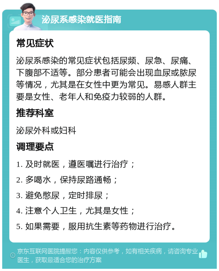 泌尿系感染就医指南 常见症状 泌尿系感染的常见症状包括尿频、尿急、尿痛、下腹部不适等。部分患者可能会出现血尿或脓尿等情况，尤其是在女性中更为常见。易感人群主要是女性、老年人和免疫力较弱的人群。 推荐科室 泌尿外科或妇科 调理要点 1. 及时就医，遵医嘱进行治疗； 2. 多喝水，保持尿路通畅； 3. 避免憋尿，定时排尿； 4. 注意个人卫生，尤其是女性； 5. 如果需要，服用抗生素等药物进行治疗。